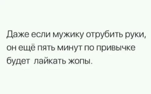 Даже если мужику отрубить руки он ещё пять минут по привычке будет пайкать жопы