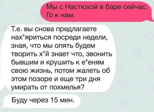 Те вы снова предлагаете нахяриться посреди недели зная что мы опять будем творить хй знает что звонить бывшим и крушить к ееням свою жизнь потом жалеть об этом позоре и еще три дня умирать от похмелья Буду через 15 мин