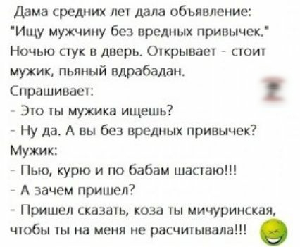 Дама средних ле дала обьявление Ищу мужчину без вредных привьшек Ночью тук в дверь Оікрывает сюиу мужик пьяный вдрабадан Спрашицаш Это ты мужика ищешь Ну да А вы без вредных привычек Мужик Пью курю и по бабам шащаю А зачем пришел _ Пришел сказать коза ты мичуринская чюбы на меня не расчитывала