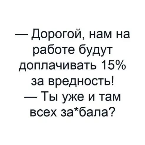 Дорогой нам на работе будут доплачивать 15 за вредность Ты уже и там всех забапа