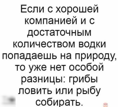 Если с хорошей компанией и с достаточным количеством водки попадаешь на природу то уже нет особой разницы грибы ловить или рыбу собирать