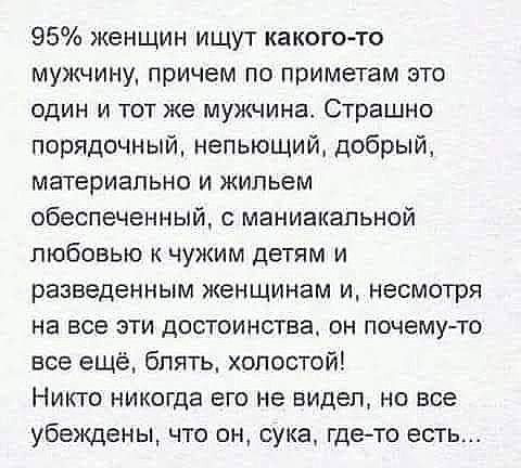 95 женщин ищут какого то мужчину причем по приметам это один и тот же мужчина Страшно порядочный непьющий добрый материально и жильем обеспеченный с маниакальной любовью к чужим детям и разведенным женщинам и несмотря на все эти достоинства он почемуто все ещё блять холостой Никто никогда его не видеп но все убеждены что он сука гдето есть