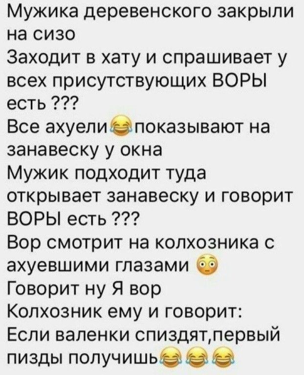 Мужика деревенского закрыли на сизо Заходит в хату и спрашивает у всех присутствующих ВОРЫ есть Все ахуелиЮпоказывают на занавеску у окна Мужик подходит туда открывает занавеску и говорит ВОРЫ есть Вор смотрит на колхозника с ахуевшими глазами Говорит ну Я вор Копхозник ему и говорит Если валенки спиздятпервый пизды получишьвнз