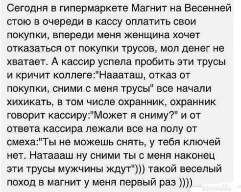 Сегодня в гипермаркете Магнит на Бесенней стою в очереди в кассу оплатить свои покупки впереди меня женщина хочет отказаться от покупки трусов мол денег не хватает А кассир успела пробить эти трусы и кричит коплегеНаааташ отказ от покупки сними с меня трусы все начали ХИХИКЗТЬ В ТОМ ЧИСЛЕ охранник ОХРЗННИК говорит кассируМскет я сниму и от ответа кассира лежали все на полу от смехаТы не можешь сня