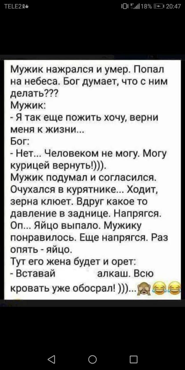 Шт 11 Мужик нажрался и умер Попал на небеса Бог думает что с ним делать Мужик Я так еще пожить хочу верни меня к жизни Бог Нет Человеком не могу Могу курицей вернуть Мужик подумал и согласился Очухался в курятнике Ходит зерна клюет Вдруг какое то давление в заднице Напрягся Оп Яйцо выпало Мужику понравилось Еще напрягся Раз опять яйцо Тут его жена будет и орет Вставай алкаш Всю кровать уже обосрал