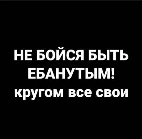 НЕ БОЙСЯ БЫТЬ ЕБАНУТЫМ кругом все свои