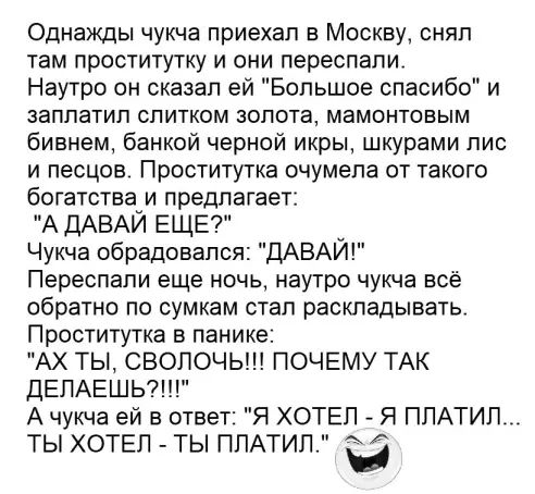 Однажды чукча приехал в Москву снял там проститутку и они переспапи Наутро он сказал ей Большое спасибо и заплатил спитком золота мамонтовым бивнем банкой черной икры шкурами пис и песцов Проститутка очумела от такого богатотвауи предлагает А ДАВАИ ЕЩЕ Чукча обрадовался ДАВАЙ Переспапи еще ночь наутро чукча всё обратно по сумкам стал раскладывать Проститутка в панике АХ ТЫ СВОПОЧЬ ПОЧЕМУ ТАК ДЕЛАЕ