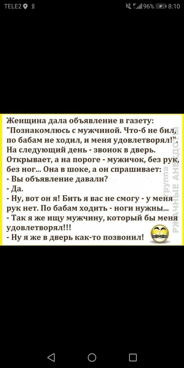 ТЫЕЗО Я піЮби 1810 Женщина дала объявление в газету Познакомлюсь с мужчиной Что б не 6 л по бабам не ходил и меня удовлетворя На следующий день звонок в дверь Открывает а на пороге мужичок без рук без ног Она в шоке а он спрашивает Вы объявление давали Да Ну вот он я Бить я вас не смогу у меня рук нет По бабам ходить ноги нужны Так я же ищу мужчину который бы меня удовлетворял Ну я же в дверь как 
