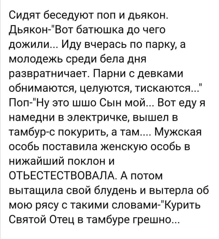 Сидят беседуют поп и дьякон Дьякон Вот батюшка до чего дожили Иду вчерась по парку а молодежь среди бела дня развратничает Парни с девками обнимаются целуются тискаются Поп Ну это шшо Сын мой Вот еду я намедни в электричке вышел в тамбур с покурить а там Мужская особь поставила женскую особь в нижайший поклон и ОТЬЕСТЕСТВОВАЛА А потом вытащила свой блудень и вытерла об мою рясу с такими словами Ку