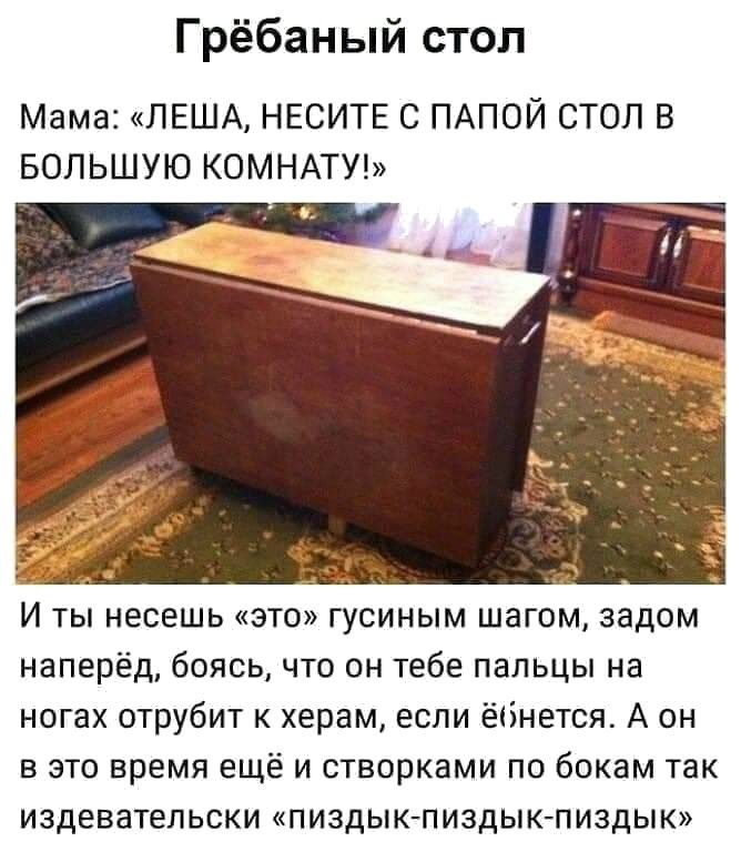 Грёбаный стол Мама ЛЕША НЕСИТЕ С ПАПОЙ СТОЛ В БОЛЬШУЮ КОМНАТУ И ты несешь это гусиным шагом задом наперёд боясь что он тебе пальцы на ногах отрубит к херам если ёбнется А он в это время ещё и створками по бокам так издевательски пиздык пиздыкпиздык