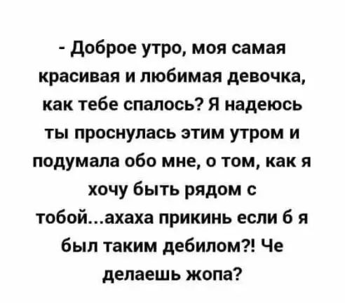 доброе утро моя самая красивая и любимая девочка как тебе спалось Я надеюсь ты проснулась этим утром и подумала обо мне о том как я хочу быть рядом с тобойахаха прикинь если б я был таким дебилом Че делаешь жопа