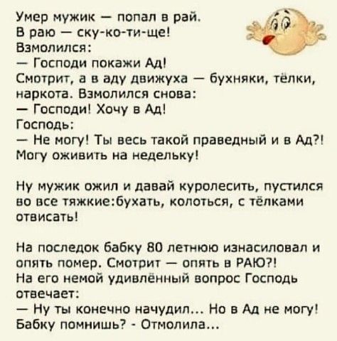 Умер мужик попал в рай ё В пак ску ко ти ще Взмопипся Господи покажи Ад Смырит а в аду движуха бухняки телки ЗРКОТВ ВЗМОПИПСЯ СНПВВ Гпсппди Хочу в Ад Госпвдь Не могу Ты весь такой праведный и в Ад Могу оживить на недельку Ну мужик ожил и давай курспесить пупипся но все тяжкиебухагь колоться тёлками отвисать На последок бабку во летош изнасиловал и опять помер Смотрит вппь в РАЮ На его немой удивле