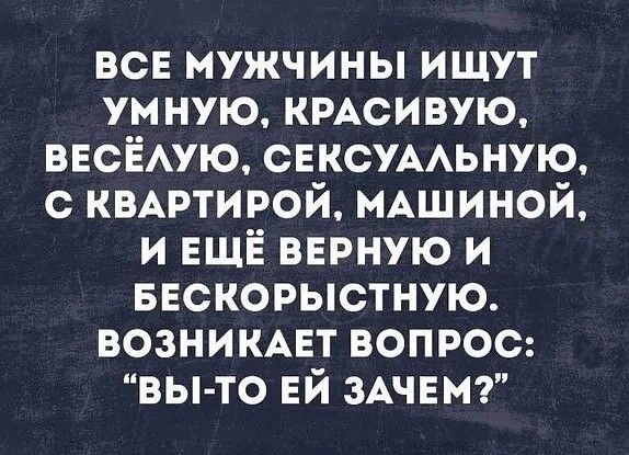 все мужчины ищут ум ную КРАСИВУЮ ВЕСЁАУЮ СЕКСУААЬНУЮ с КВАРТИРОЙ МАШИНОЙ и ЕЩЁ верную и ввскорыстную возникмгт вопрос вы то ЕЙ ЗАЧЕМ