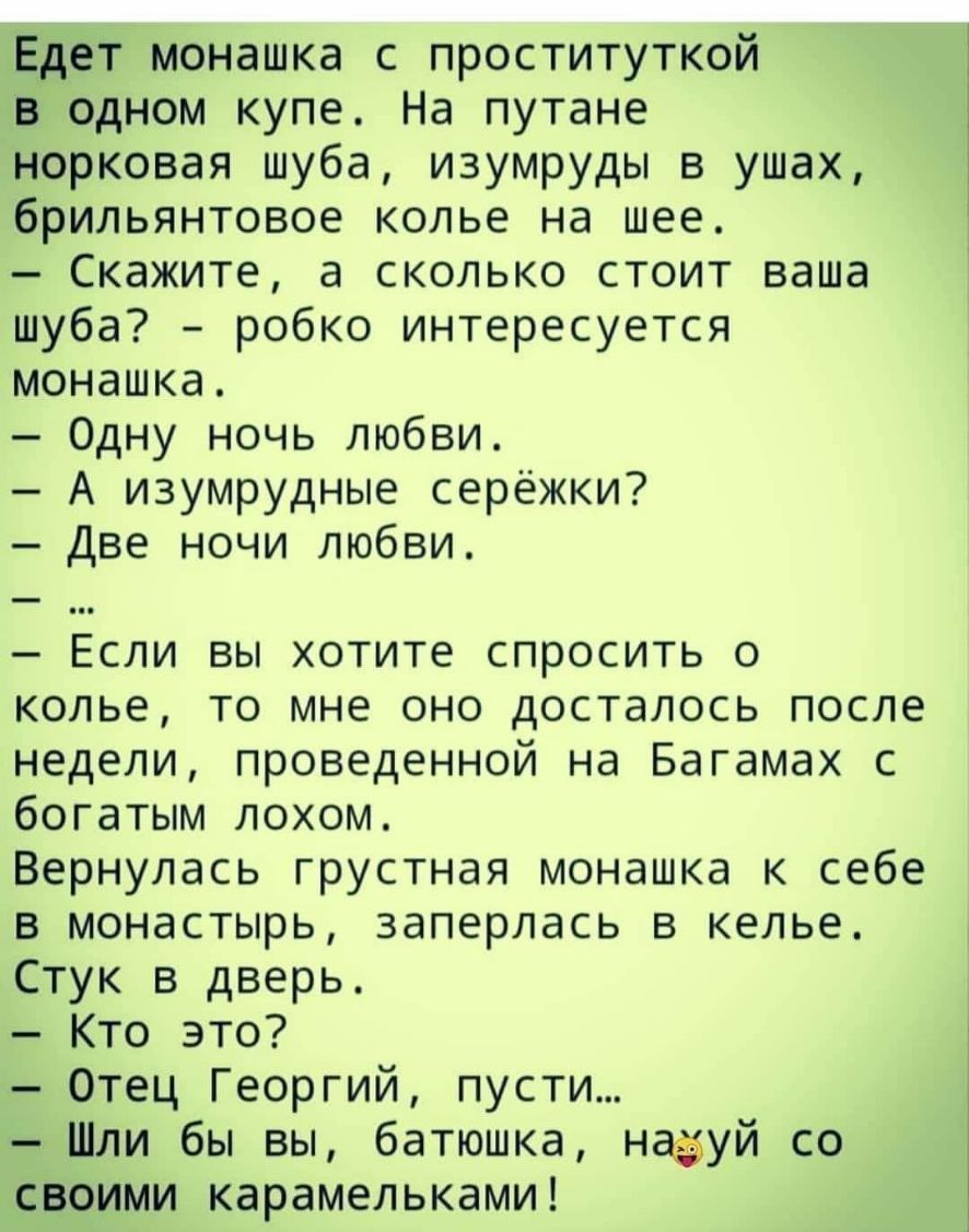 Едет монашка с проституткой в одном купе На путане норковая шуба изумруды в ушах брильянтовое колье на шее Скажите а сколько стоит ваша шуба робко интересуется монашка Одну ночь любви А изумрудные серёжки Две ночи любви Если вы хотите спросить о колье то мне оно досталось после недели проведенной на Багамах с богатым лохом Вернулась грустная монашка к себе в монастырь заперлась в келье Стук в двер