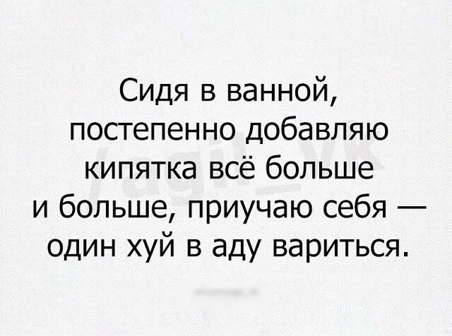 Сидя в ванной постепенно добавляю кипятка всё больше и больше приучаю себя один хуй в аду вариться