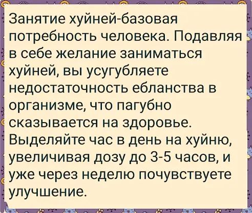 Занятие хуйней базовая потребность человека Подавпяя в себе желание заниматься хуйней вы усугубляете недостаточность ебланства в организме что пагубно сказывается на здоровье Выделяйте час в день на хуйню увеличивая дозу до 3 5 часов и уже через неделю почувствуете улучшение