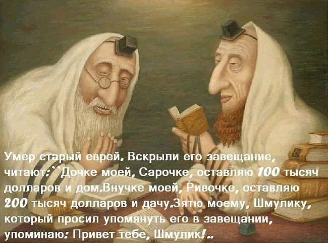 Умер старый еврей. Вскрыл его завещание, читаю: Дочке моей, Сарачке, оставляю 100 тысяч долларов и дом. Внучке моей, Ривочке, оставляю 200 тысяч долларов и дачу. Шмулю, который просил упомянуть его в завещании, упоминаю: Привет тебе, Шмулюк.