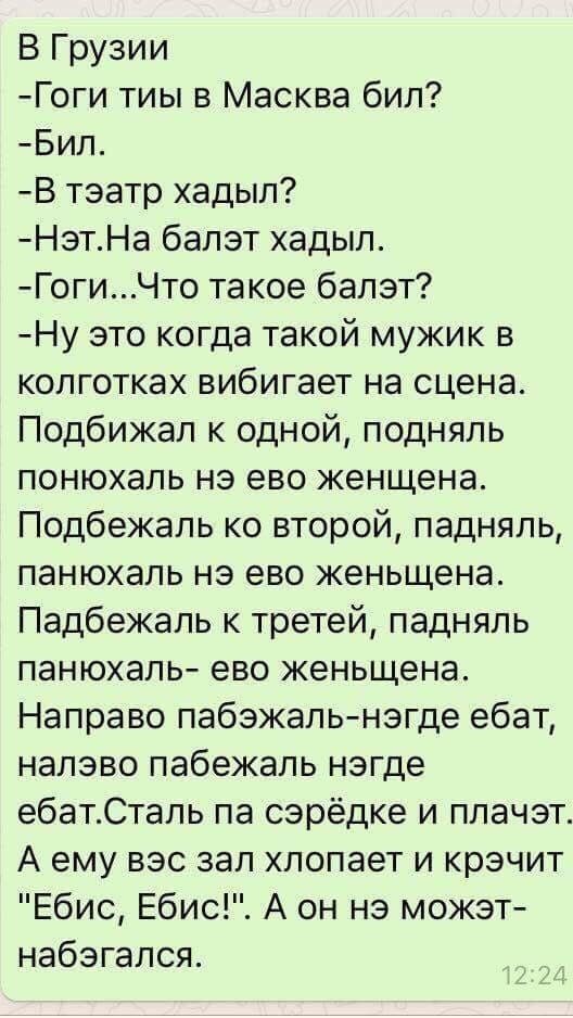 В Грузии
-Гоги ты в Масква бил?
-Бил.
-В тэатр хадыл?
-Нэт.На балет хадыл.
-Гоги...Что такое балэт?
-Ну это когда такой мужик в колготках вибигает на сцена. Подбивал к одной, поднял понюхать нэ ево женщена. Подбежал ко второй, падналь, панюхаль нэ эво женщенa. Подбежал к третей, падналь панюхаль- ево женшena. Направо pabжaль-нэгдe ебат, налaево pabежaж нэгдe ебат.Сталь па серЁдке и плачт. А ему вэз зал хлопает и кричит 