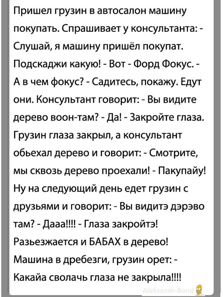 Пришёл грузин в автосалон покупать машину. Консультант: — Смотри, Вот Форд Фокус. — А в чём фокус? — Садитесь, покажу. Едут они. Консультант говорит: — Вы видите дерево там? — Да! Закройте глаза. Грузин закрыл глаза, а консультант объехал дерево и говорит: — Смотрите, мы сквозь дерево проехали! Покупай! На следующий день едет грузин с друзьями и говорит: — Вы видите дырку там? — Дааа! — Глаза закройте! Разъезжается и БАБАХ в дерево! Машина в дребезги, грузин орет: — Какая сволочь глаза не закрывала!!!