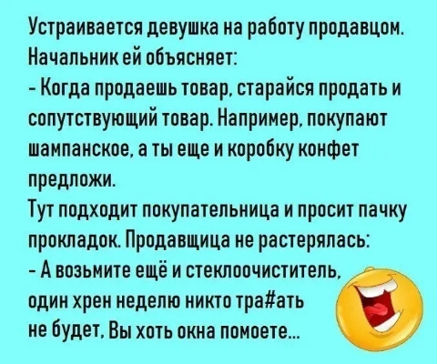 Устраивается девушка на работу продавцом Начальник ей объясняет Когда продаешь товар старайся продать и сопутствующий товар Например покупают шампанское ты еще и коробку конфет предложи Тут подходит покупательница и просит пачку прокладок Продавщица не растерялась А возьмите ещё и стеклоочиститель один хрен неделю никто траать не будет Вы хоть окна помоете