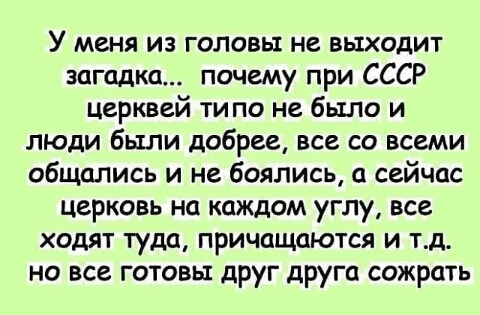 У меня из головы не выходит загадка почему при СССР церквей типо не было и люди были добрее все со всеми общались и не боялись а сейчас церковь на каждом углу все ходят туда причащаются и тд но все готовы друг друга сожрать