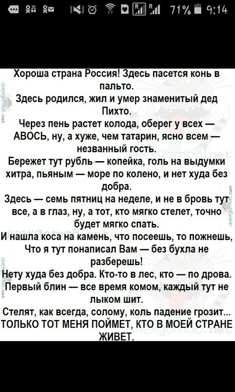 71 с114 Хороша страна Россия Здесь пасется конь в пальто Здесь родился жил и умер знаменитый дед Пихто Через пень растет колода оберег у всех АВОСЬ ну а хуже чем татарин ясно всем незванный гость Бережет тут рубль копейка голь на выдумки хитра пьяным море по коленом нет худа без добра Здесь семь пятниц на неделе и не в бровь тут все а в глаз ну а тот кто мягко степет точно будет мягко спать И нашл