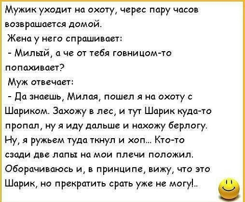 Мужик уходит на охоту черес пару часов возвращается домой Жена у него спрашивает Милый а че От тебя говницом то попахивает Муж отвечает Ца знаешь Милая пошел я на охоту с Шариком Захожу в лес и тут Шарик куда то пропал нуя иду дальше и нахожу Берлогу Ну я ружьем туда ткнул и оп Кто то сзади две лапы на мои плечи положил Обарпчиваюсь и в принципе вижу что это Шарик но прекратить срать уже не могу