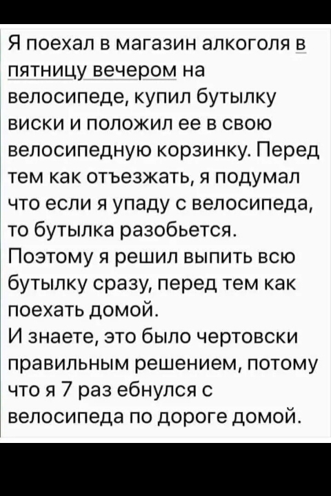 Я поехал в магазин алкоголя в пятницу вечером на велосипеде купил бутылку виски и положил ее в свою велосипедную корзинку Перед тем как отъезжать я подумал что если я упаду с велосипеда то бутылка разобьется Поэтому я решил выпить всю бутылку сразу перед тем как поехать домой И знаете это было чертовски правильным решением потому что я 7 раз ебнупся с велосипеда по дороге домой
