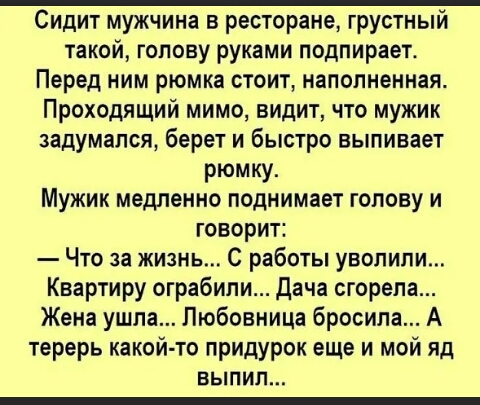 Сидит мужчина в ресторане грустный такой голову руками подпирает Перед ним рюмка стоит наполненная Проходящий мимо видит что мужик задумался берет и быстро выпивает рюмку Мужик медленно поднимает голову и говорит Что за жизнь С работы уволили Квартиру ограбили Дача сгорела Жена ушпа Любовница бросила А терерь какой то придурок еще и мой яд ВЫПИП