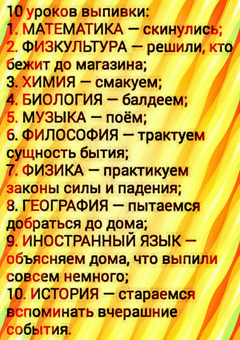 УРФЁОВ выпивки МАТЕМАТИКА скинули ФИЗКУЛЬТУРА решили кт бежит до магазина ЁХИМИЯ смакуем БИОЛОГИЯ балдеем МУЗЫКА поём 6 ФИЛОСОФИЯ трактуем суЩность бытия ФИЗИКА практикуем законы Силы и падения 8 ГЕОГРАФИЯ пытаемся добраться до дома ИНОСТРАННЫЙ ЯЗЫК объясняем дома что выпиЛи совсем немного ИСТОРИЯ стараемся поминать вчерашние собрітия