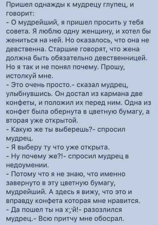 Пришел однажды к мудрецу глупец и говорит О мудрейший пришел просить у тебя совета Я люблю одну женщину и хотел бы жениться на ней Но оказалось что она не девственна Старшие говорят что жена должна быть обязательно девственницей Но я так и не понял почему Прошу истолкуй мне Это очень просто сказал мудрец улыбнувшись Он достал из кармана две конфеты и положил их перед ним Одна из конфет была оберну