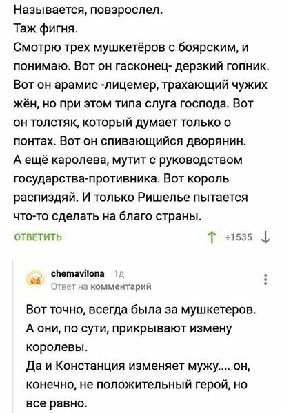 Называется повзрослел Таж фигня Смотрю трех мушкетеров боярским и понимаю Вот он гасконец дерзкий гопник Вот он арамис лицемер трахающий чужих жён но при этом типа слуга господа Вот он толстя к который думает только о понтах Вот он спивающийся дворянин А ещё каролева мутит с руководством государствапротивника Вот король распиздяй И только Ришелье пытается чтото сделать на благо страны ответить Т 1