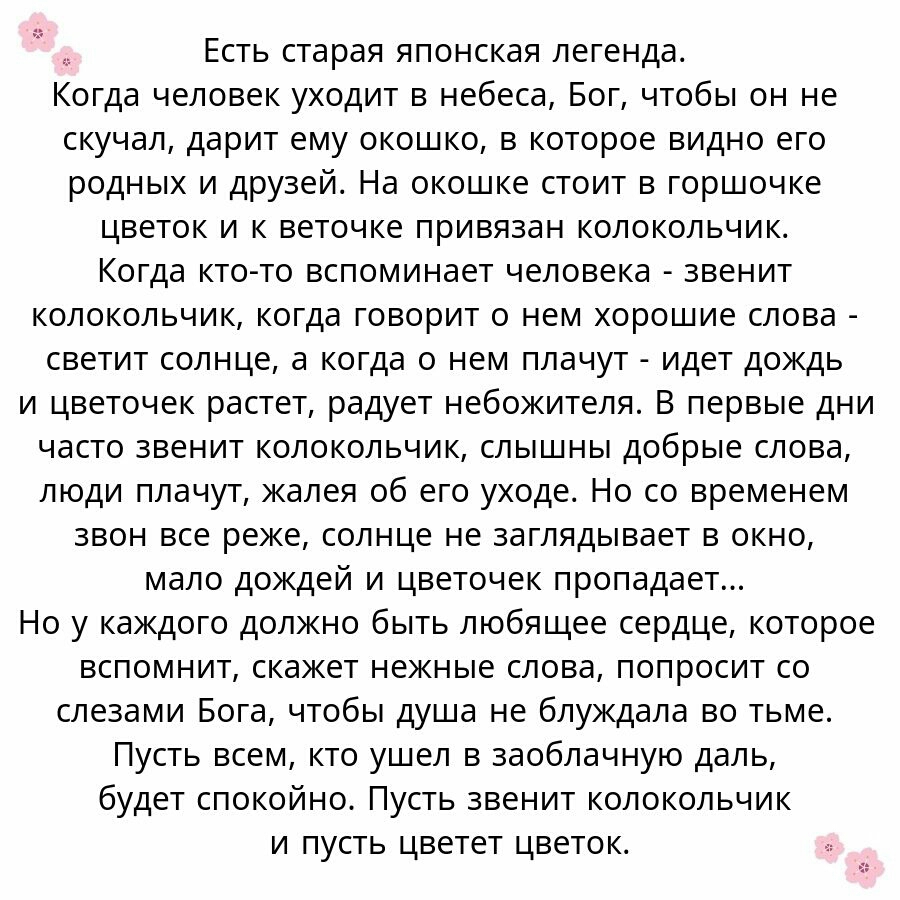 Есть старая японская легенда Когда человек уходит в небеса Бог чтобы он не скучал дарит ему окошко в которое видно его родных и друзей На окошке стоит в горшочке цветок и к веточке привязан колокольчик Когда ктото вспоминает человека звенит колокольчик когда говорит о нем хорошие слова светит солнце а когда о нем плачут идет дождь и цветочек растет радует небожителя В первые дни часто звенит колок