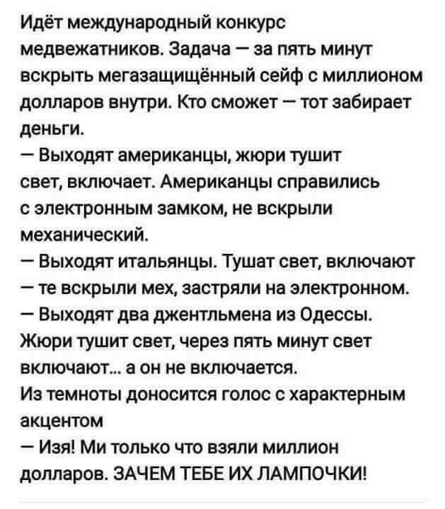 Идёт международный конкурс медвежатников Задача за пять минут вскрыть мегазащищённый сейф с миллионом долларов внутри Кто сможет тот забирает деньги Выходят американцы жюри тушит свет включает Американцы справились с электронным замком не вскрыли механический Выходят итальянцы Тушат свет включают те вскрыли мех застряли на электронном Выходят два джентльмена из Одессы Жюри тушит свет через пять ми