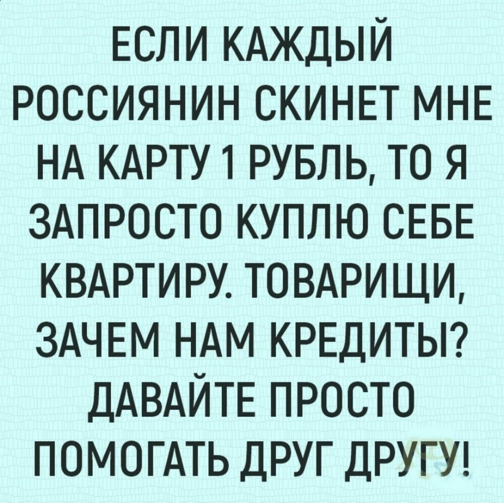 Если КАЖДЫЙ Россиянин СКИНЕТ МНЕ НА КАРТУ 1 РУБЛЬ то я ЗАПРОСТО куплю СЕБЕ КВАРТИРУ ТОВАРИЩИ ЗАЧЕМ НАМ КРЕДИТЫ ДАВАЙТЕ ПРОСТО помошь ДРУГ ДРУГУ