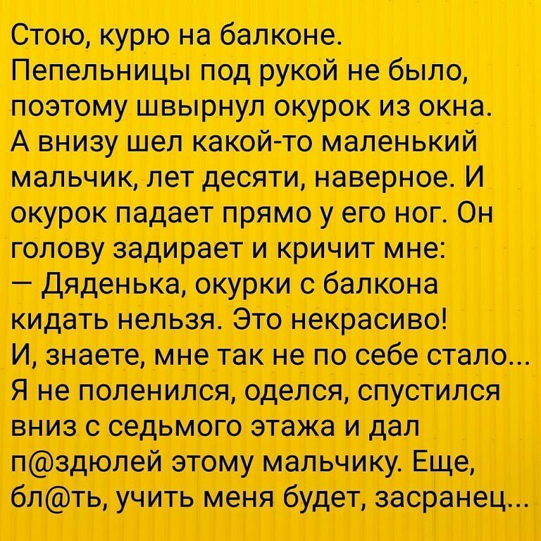 поетому швырнул окурок из окна А внизу июл какой то маленький мальчик лот десяти наверное И окурок падает прямо у его ног Он голову задирает и кричит мне дяденька окурки балкона кидать нельзя Это некрасиво Цшатжтекнепооебостало Я не поленился оделся седьмого этажа и дал плей этому мальчику Еще бщ учить будет засранец