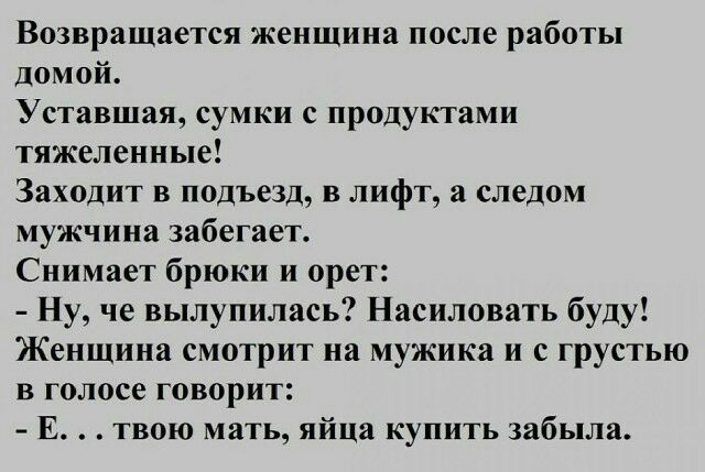Возвращается женщина после работы домой Уставшая сумки с продуктами тяжеленные Заходит в подъезд в лифт а следом мужчина забегает Снимает брюки и орет Ну че вылупилась Насиловать буду Женщина смотрит на мужика и с грустью в голосе говорит Е твою мать яйца купить забыла