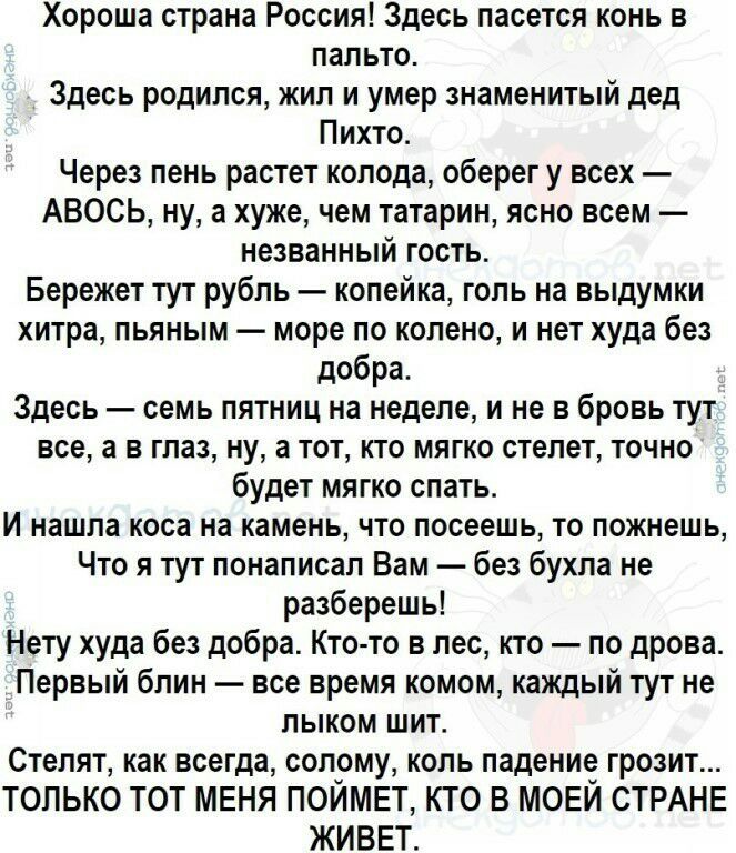 Хороша страна Россия Здесь пасется конь в пальто Здесь родился жил и умер знаменитый дед Пихто Через пень растет колода оберег у всех АВОСЬ ну а хуже чем татарин ясно всем незванный гость Бережет тут рубль копейка голь на выдумки хитра пьяным море по колено и нет худа без добра Здесь семь пятниц на неделе и не в бровь тут всеа в глаз ну а тот кто мягко стелет точно будет мягко спать И нашла коса н