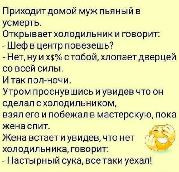 Приходитдомой муж пьяный в усмерть Открывает холодильник и говорит Шеф в центр повезешь Нет ну и Х тобой хлопает дверцей со всей силы И так пол ночи Утром проснувшись и увидев что он сделал с холодильником взял его и побежал в мастерскую пока жена спит Жена встает и увидев что нет холодильника говорит Настырный сука все таки уехал