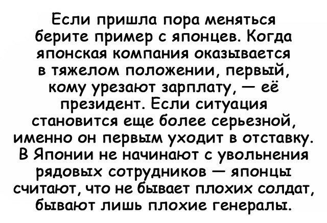 Если пришла пора меняться берите пример с японцев Когда японская компания оказывается в тяжелом положении первый кому урезают зарплату её президент Если ситуация становится еще более серьезной именно он первым уходит в отставку В Японии не начинают с увольнения рядовых сотрудников японцы считают что не бывает плохих солдат бывают лишь плохие генералы