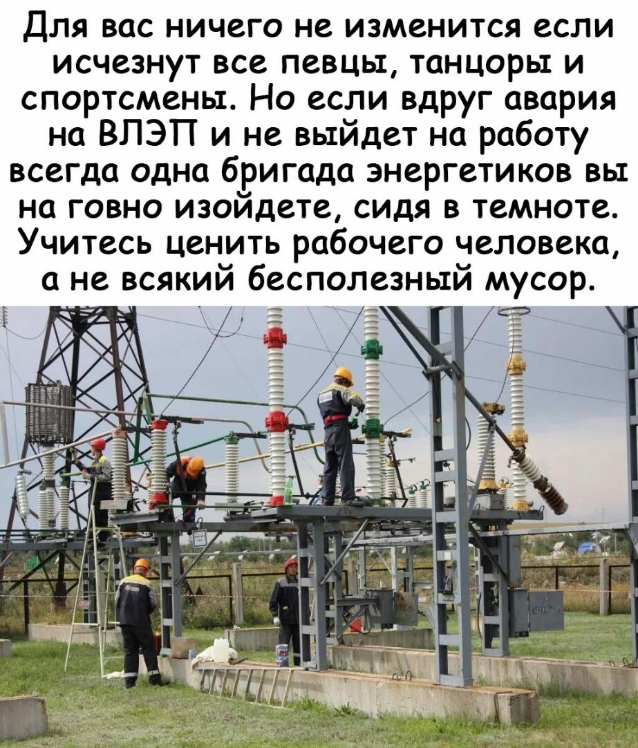 Е Для вас ничего не изменится если исчезнут все певцы танцоры и спортсмены Но если вдруг авария на ВЛЭП и не выйдет на работу всегда одна бригада энергетиков вы на говно изойдете сидя в темноте Учитесь ценить рабочего человека а не всякий бесполезный мусор Я ТПП Ш