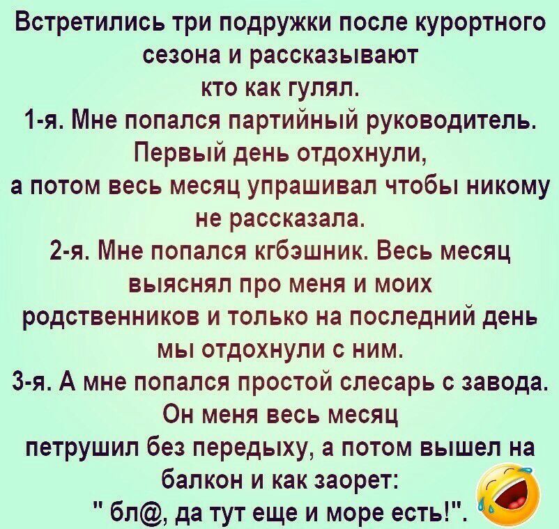 Встретились три подружки после курортного сезона и рассказывают кто как гулял 1 я Мне попался партийный руководитель Первый день отдохнули а потом весь месяц упрашивал чтобы никому не рассказала 2 я Мне попался кгбэшник Весь месяц выяснял про меня и моих родственников и только на последний день мы отдохнули с ним 3 я А мне попался простой слесарь с завода Он меня весь месяц петрушил без передыху а