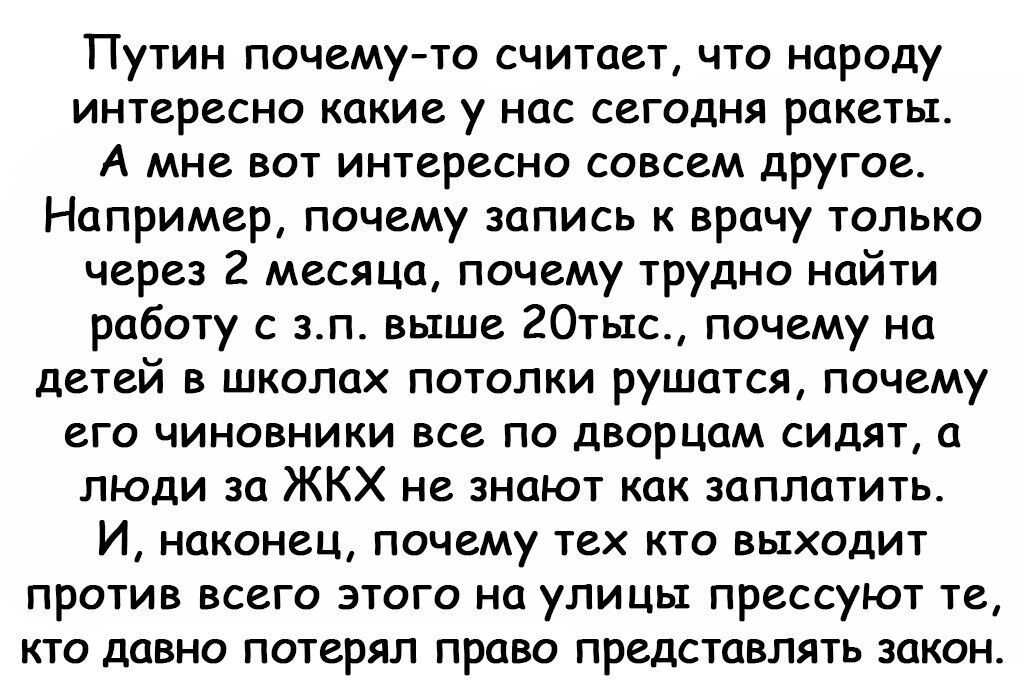 Путин почему то считает что народу интересно какие у нас сегодня ракеты А мне вот интересно совсем другое Например почему запись к врачу только через 2 месяца почему трудно найти работу с зп выше 20тыс почему на детей в школах потолки рушатся почему его чиновники все по дворцам сидят а люди за ЖКХ не знают как заплатить И наконец почему тех кто выходит против всего этого на улицы прессуют те кто д