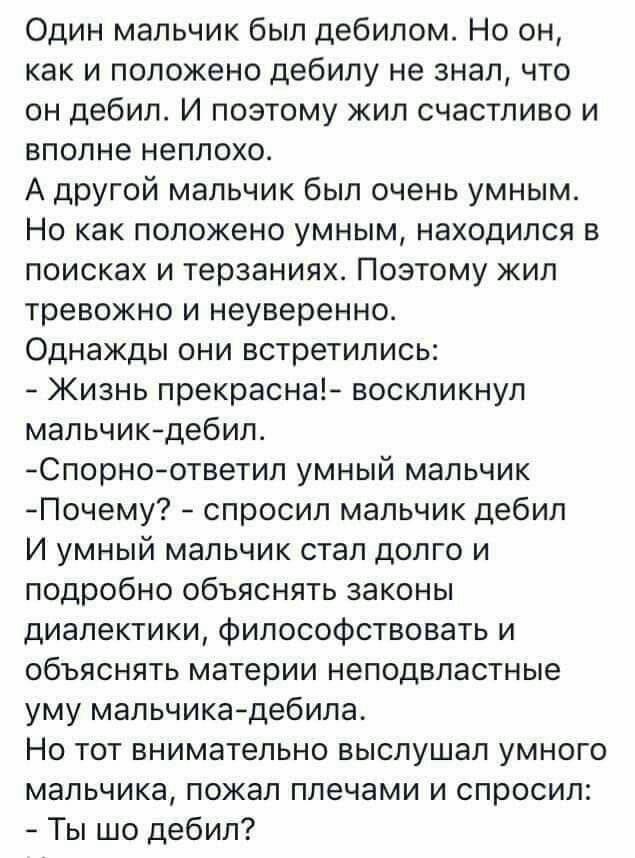 Один мальчик был дебилом Но он как и положено дебилу не знал что он дебил И поэтому жил счастливо и вполне неплохо А другой мальчик был очень умным Но как положено умным находился в поисках и терзаниях Поэтому жил тревожно и неуверенно Однажды они встретились Жизнь прекрасна воскликнул мальчикдебил Спорноответип умный мальчик Почему спросил мальчик дебил И умный мальчик стал долго и подробно объяс