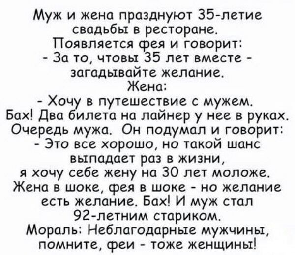 Муж и жена празднуют 35 летие свадьбы в ресторане Появляется фея и говорит За то чтовы 35 лет вместе загадывайте желание Жена Хочу в путешествие с мужем Бах Два билета на лайнер у нее в руках Очередь мужа Он подумал и говорит Это все хорошо но такой шанс выпадает раз в жизни я хочу себе жену на 30 лет моложе Жена в шоке фея в шоке но желание есть желание Бах И муж стал 92летним стариком Моралъ Неб