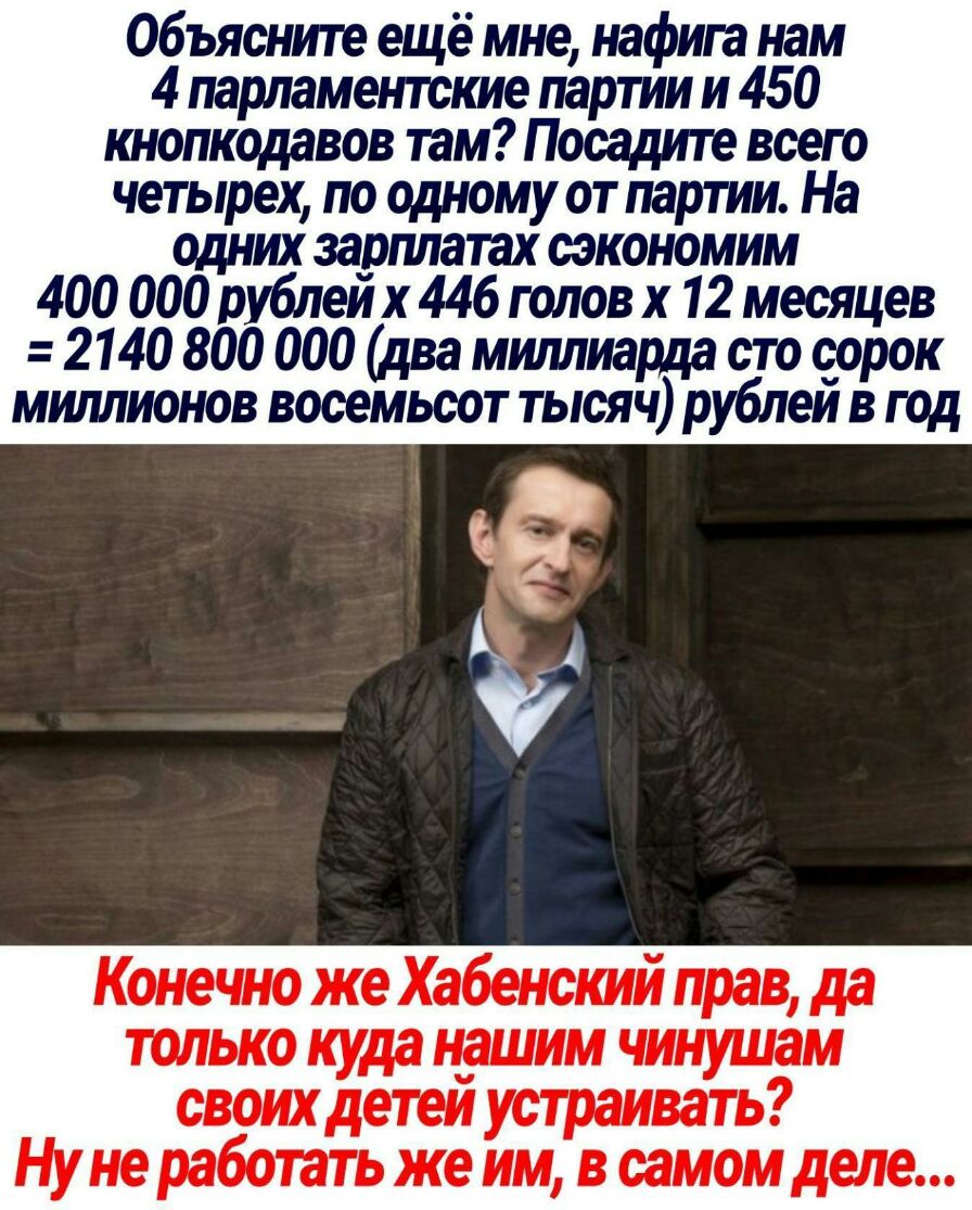 Объясните ещё мне нафига нам 4 парламентские партии и 450 шопкодавов там Посадите всего четырех по одному от партии На одних зарплатах сэкономим 400 000 рублеи х 446 голов х 12 месяцев 2140 800 000 два миллиарда сто сорок мшшионов восемьсот тысяч рублеи в год Конечно же Хабенский прав да только куда нашим чинушам своих детеи устраивать Ну не работать же им в самом деле
