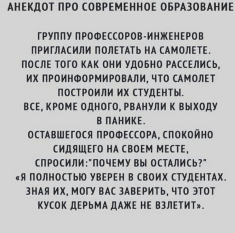 АНЕКДОТ ПРО СОВРЕМЕННОЕ ОБРАЗОВАНИЕ ГРУППУ ПРОФЕССОРОВ ИНЖЕНЕРОВ ПРИГЛАСИЛИ ПОЛЕТАТЬ НА САМОЛЕТЕ ПОСЛЕ ТОГО КАК ОНИ УДОБНО РАССЕЛИСЬ ИХ ПРОИНФОРМИРОВАЛИ ЧТО САМОЛЕТ ПОСТРОИЛИ ИХ СТУДЕНТЫ ВСЕ КРОМЕ ОДНОГО РВАНУЛИ К ВЫХОДУ В ПАНИКЕ ОСТАВШЕГОСЯ ПРОФЕССОРАСПОК0ЙНО СИДЯЩЕГО НА СВОЕМ МЕСТЕ СПРОСИЛИ1ПОЧЕМУ ВЫ 0СТАЛИСЬ Я ПОЛНОСТЬЮ УВЕРЕН В СВОИХ СТУдЕНТАХ ЗНАЯ ИХ МОГУ ВАС 3АВЕРИТЬ ЧТО ЭТОТ КУСОК дЕРЬМА дА