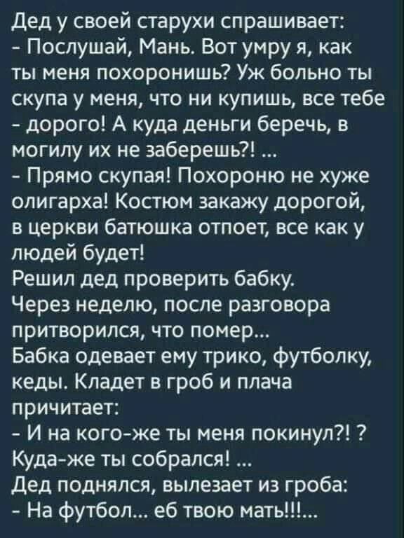 Дед у своей старухи спрашивает Послушай Мань Вот умру я как ты меня похоронишь Уж больно ты скупа у меня что ни купишь все тебе дорого А куда деньги беречь в могилу их не заберешь Прямо скупая Похороню не хуже олигарха Костюм закажу дорогой в церкви батюшка отпоет все как у людей будет Решил дед проверить бабку Через неделю после разговора притворился что помер Бабка одевает ему трико футболку кед
