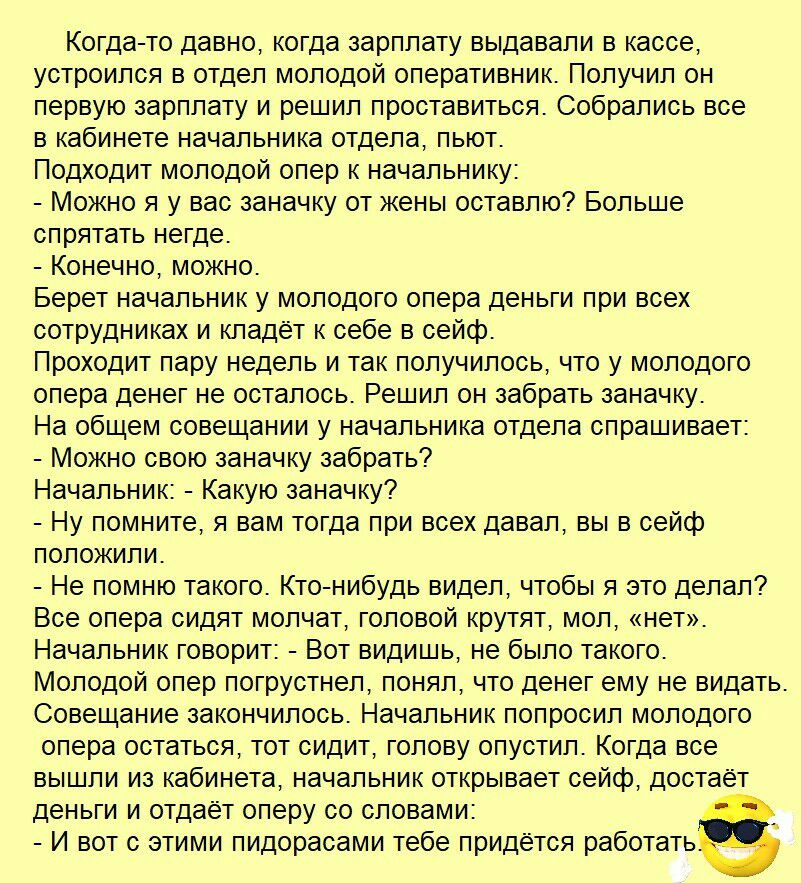 Когда то давно когда зарплату выдавали в кассе устроился в отдел молодой оперативник Получил он первую зарплату и решил проставиться Собрались все в кабинете начальника отдела пьют Подходит молодой опер к начальнику Можно я у вас заначку от жены оставлю Больше спрятать негде Конечно можно Берет начальник у молодого опера деньги при всех сотрудниках и кладёт к себе в сейф Проходит пару недель и так