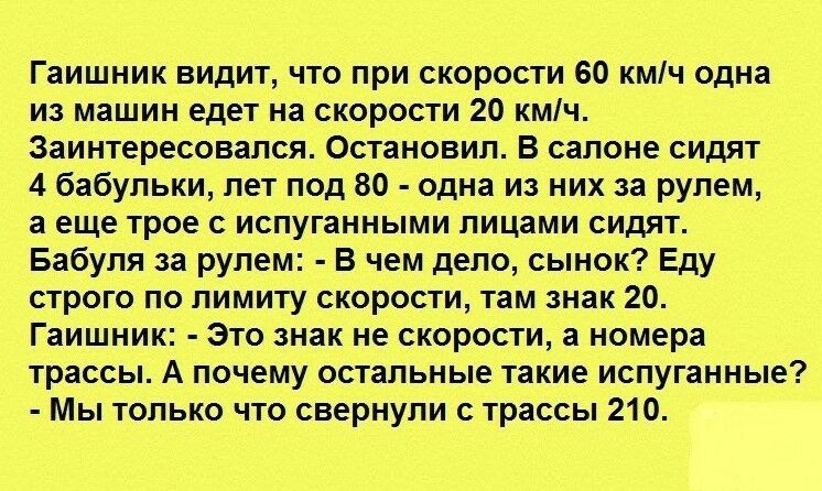 Гаишник видит что при скорости 60 кмч одна из машин едет на скорости 20 кмч Заинтересовался Остановил В салоне сидят 4 бабульки лет под 80 одна из них за рулем а еще трое с испуганными лицами сидят Бабуля за рулем В чем дело сынок Еду строго по лимиту скорости там знак 20 Гаишник Это знак не скорости а номера трассы А почему остальные такие испуганные Мы только что свернули с трассы 210